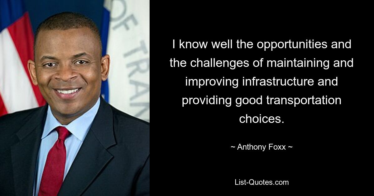 I know well the opportunities and the challenges of maintaining and improving infrastructure and providing good transportation choices. — © Anthony Foxx