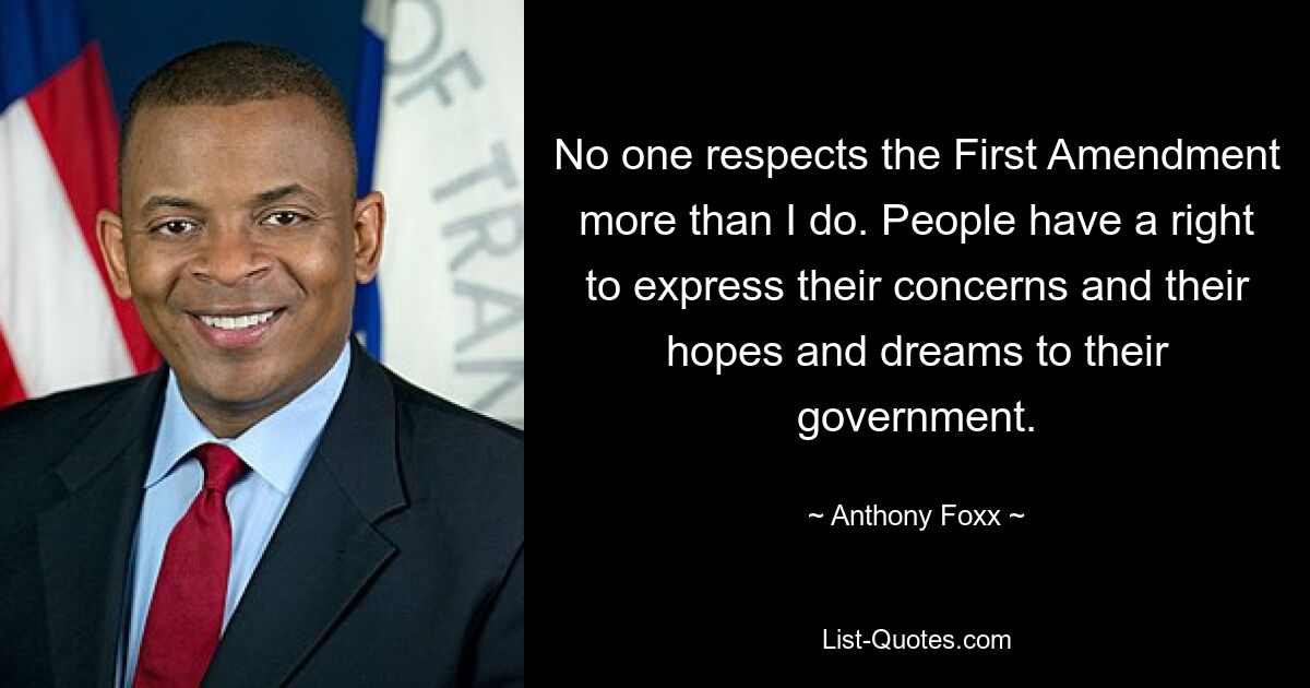 No one respects the First Amendment more than I do. People have a right to express their concerns and their hopes and dreams to their government. — © Anthony Foxx