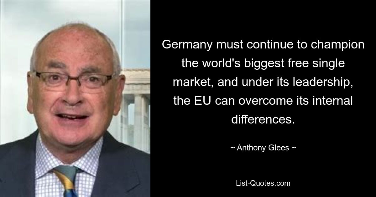 Germany must continue to champion the world's biggest free single market, and under its leadership, the EU can overcome its internal differences. — © Anthony Glees