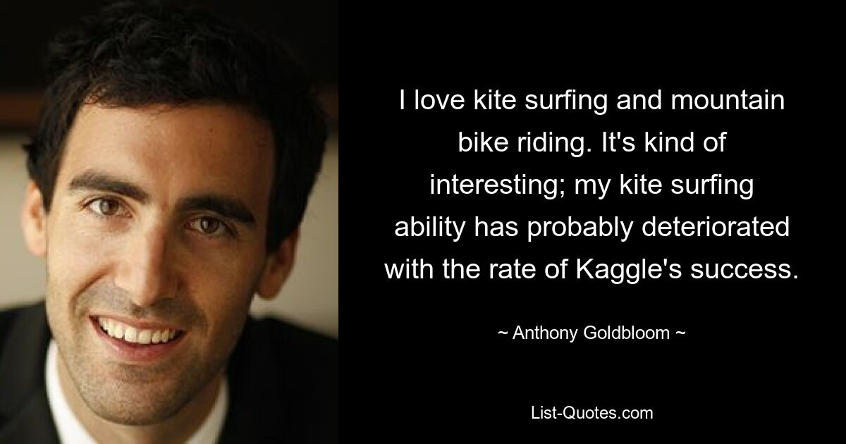 I love kite surfing and mountain bike riding. It's kind of interesting; my kite surfing ability has probably deteriorated with the rate of Kaggle's success. — © Anthony Goldbloom