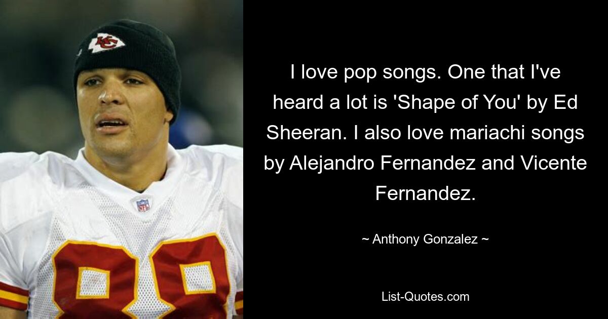 I love pop songs. One that I've heard a lot is 'Shape of You' by Ed Sheeran. I also love mariachi songs by Alejandro Fernandez and Vicente Fernandez. — © Anthony Gonzalez