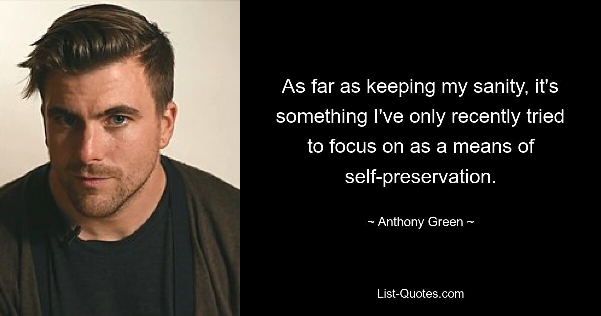 As far as keeping my sanity, it's something I've only recently tried to focus on as a means of self-preservation. — © Anthony Green