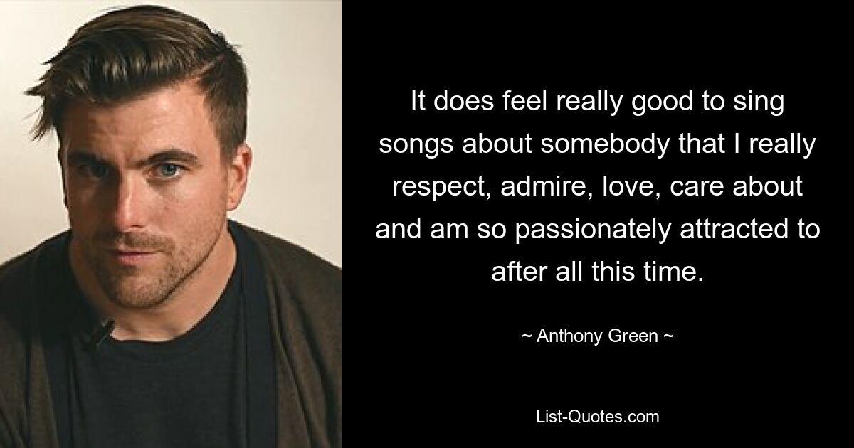 It does feel really good to sing songs about somebody that I really respect, admire, love, care about and am so passionately attracted to after all this time. — © Anthony Green