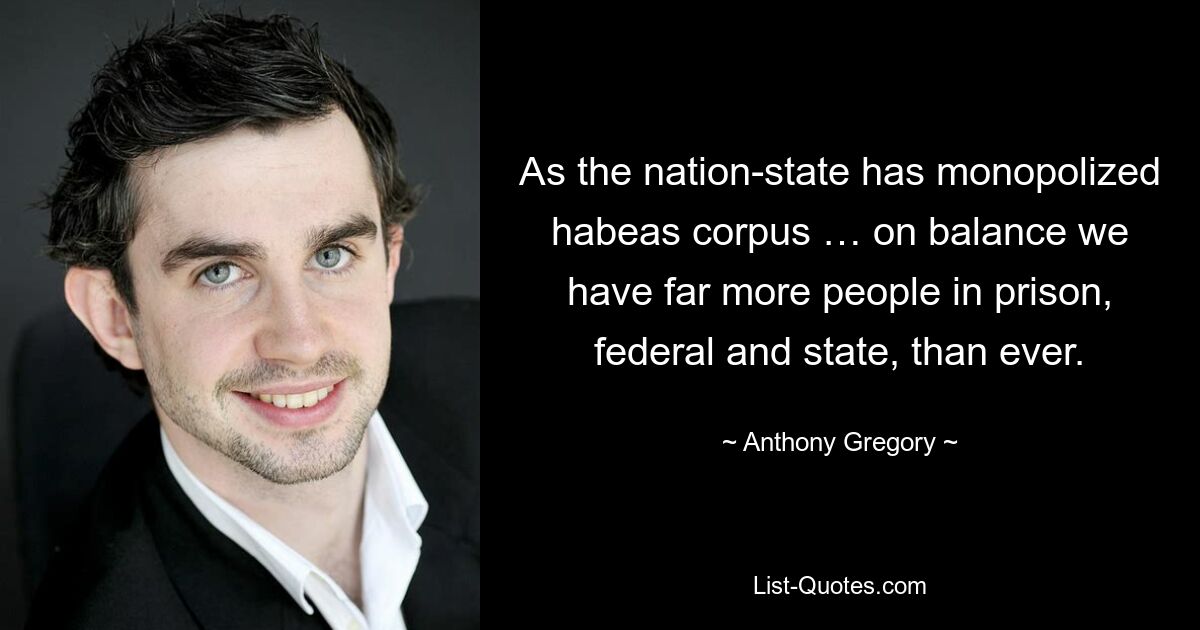 As the nation-state has monopolized habeas corpus … on balance we have far more people in prison, federal and state, than ever. — © Anthony Gregory