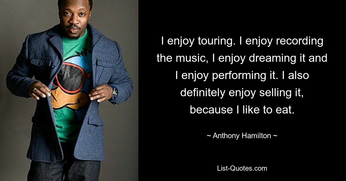 I enjoy touring. I enjoy recording the music, I enjoy dreaming it and I enjoy performing it. I also definitely enjoy selling it, because I like to eat. — © Anthony Hamilton