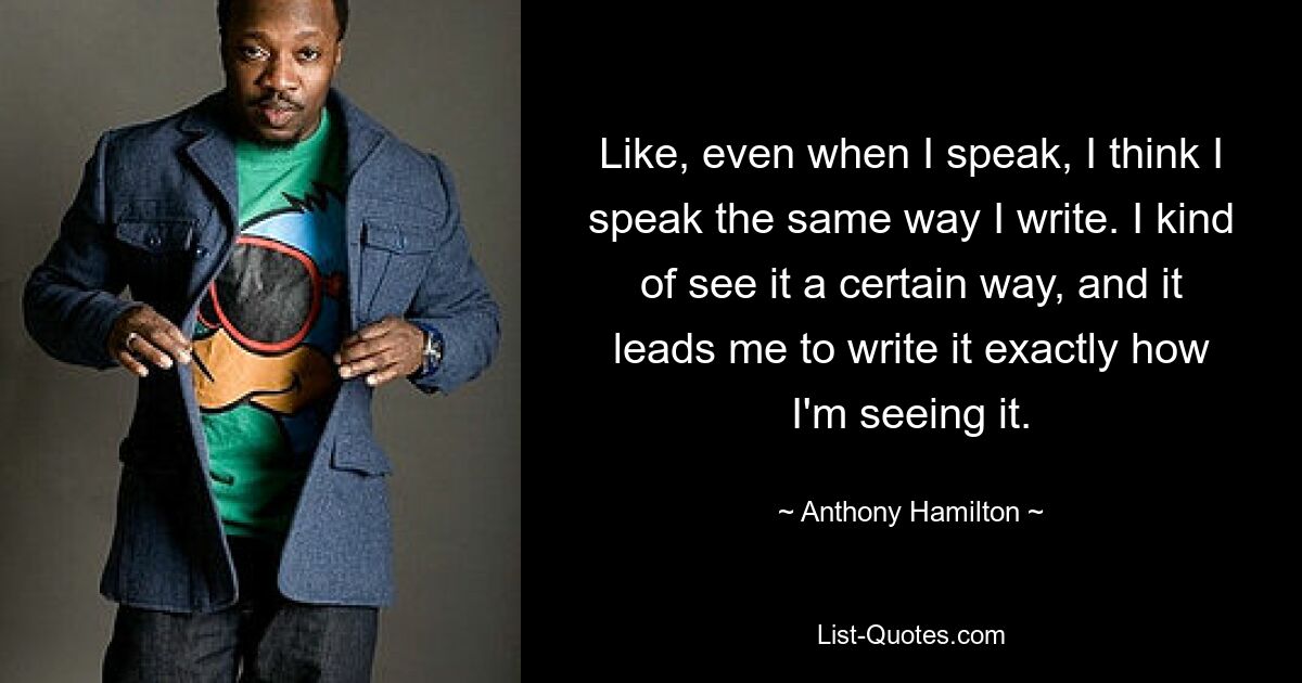 Like, even when I speak, I think I speak the same way I write. I kind of see it a certain way, and it leads me to write it exactly how I'm seeing it. — © Anthony Hamilton