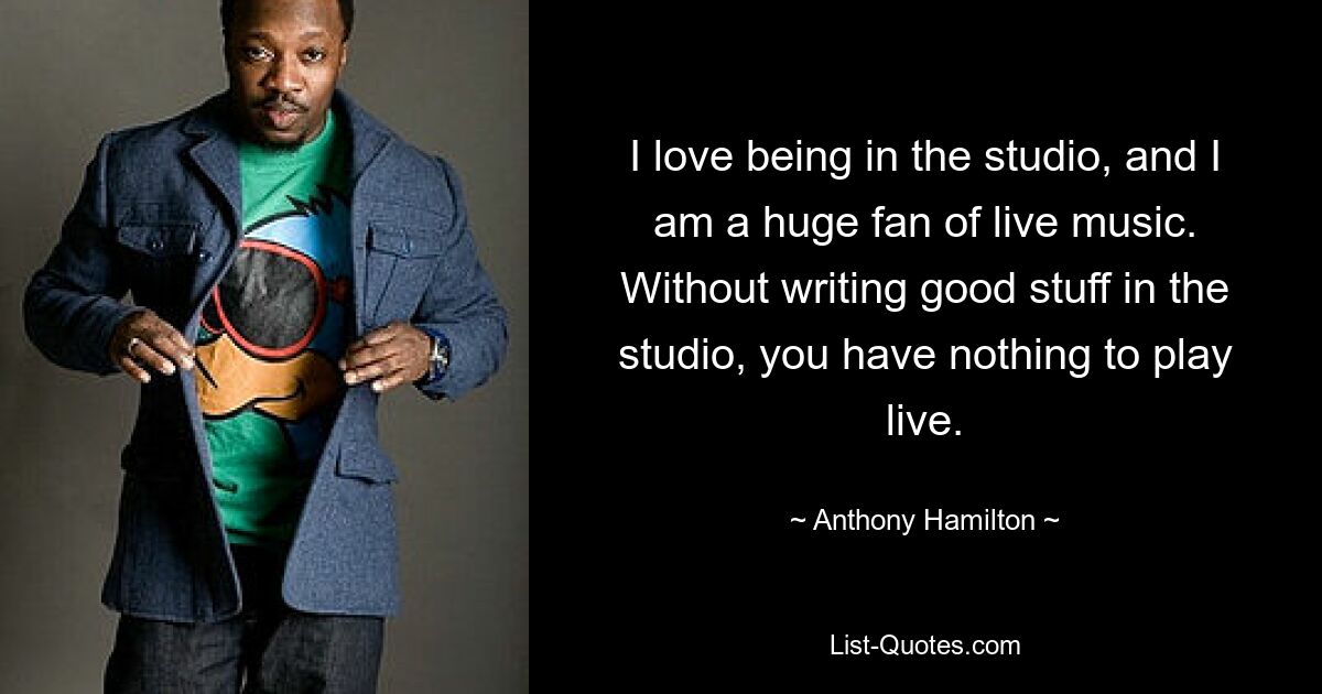 I love being in the studio, and I am a huge fan of live music. Without writing good stuff in the studio, you have nothing to play live. — © Anthony Hamilton