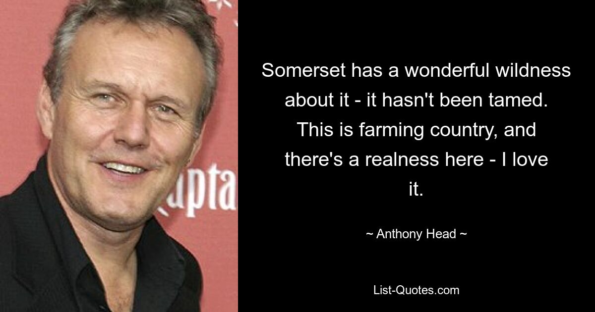 Somerset has a wonderful wildness about it - it hasn't been tamed. This is farming country, and there's a realness here - I love it. — © Anthony Head