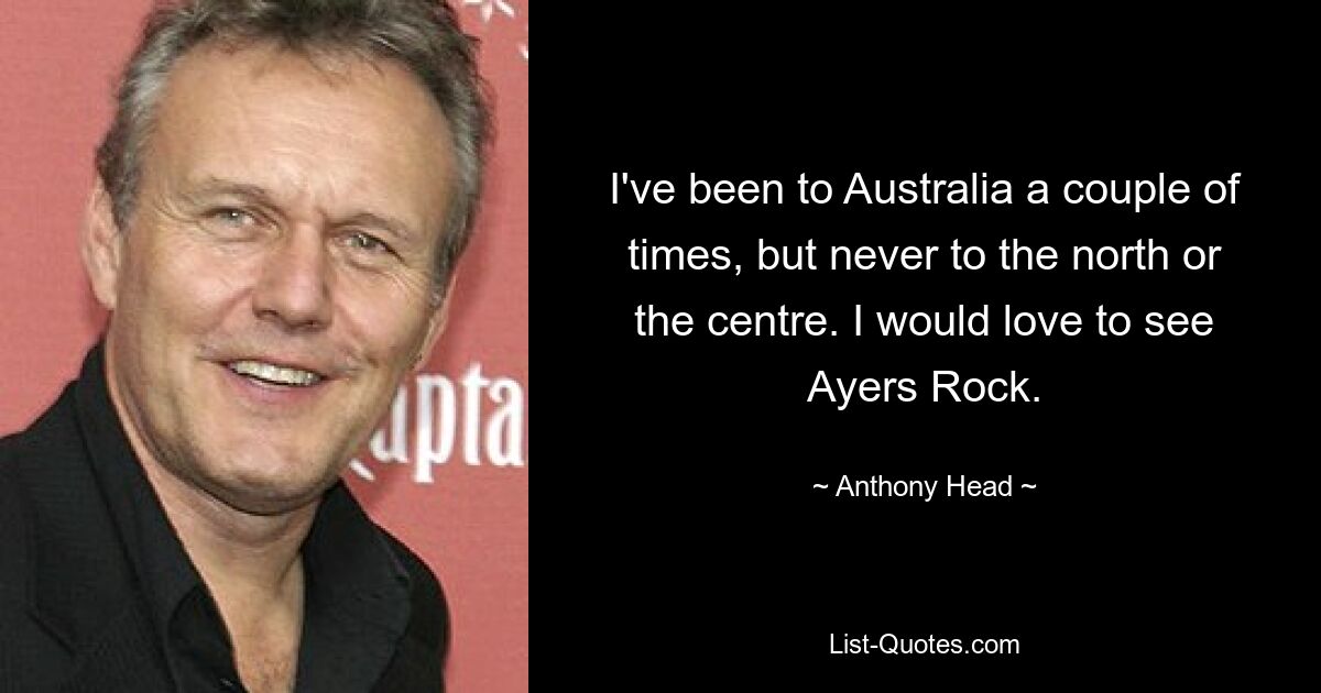 I've been to Australia a couple of times, but never to the north or the centre. I would love to see Ayers Rock. — © Anthony Head