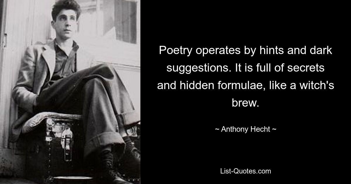 Poetry operates by hints and dark suggestions. It is full of secrets and hidden formulae, like a witch's brew. — © Anthony Hecht