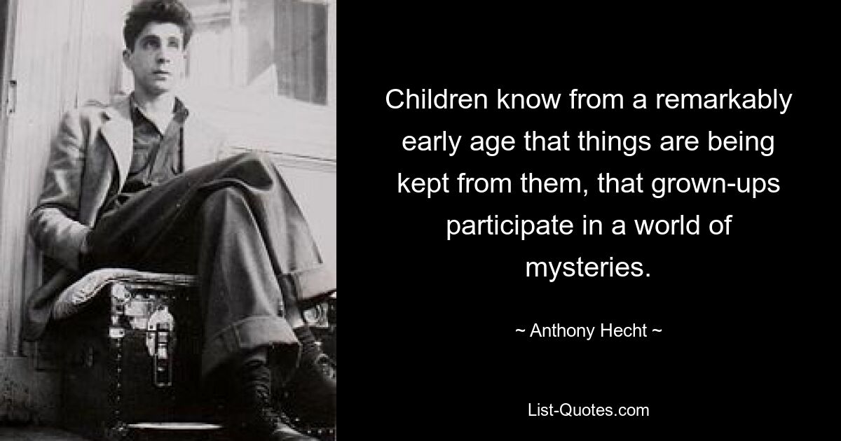 Children know from a remarkably early age that things are being kept from them, that grown-ups participate in a world of mysteries. — © Anthony Hecht