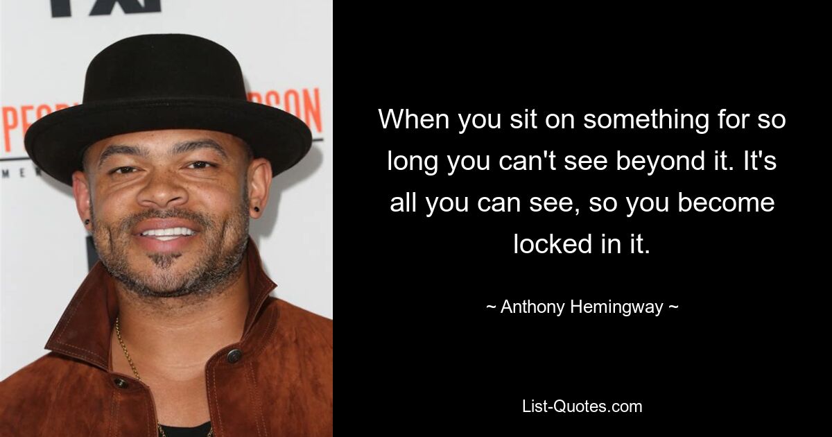 When you sit on something for so long you can't see beyond it. It's all you can see, so you become locked in it. — © Anthony Hemingway