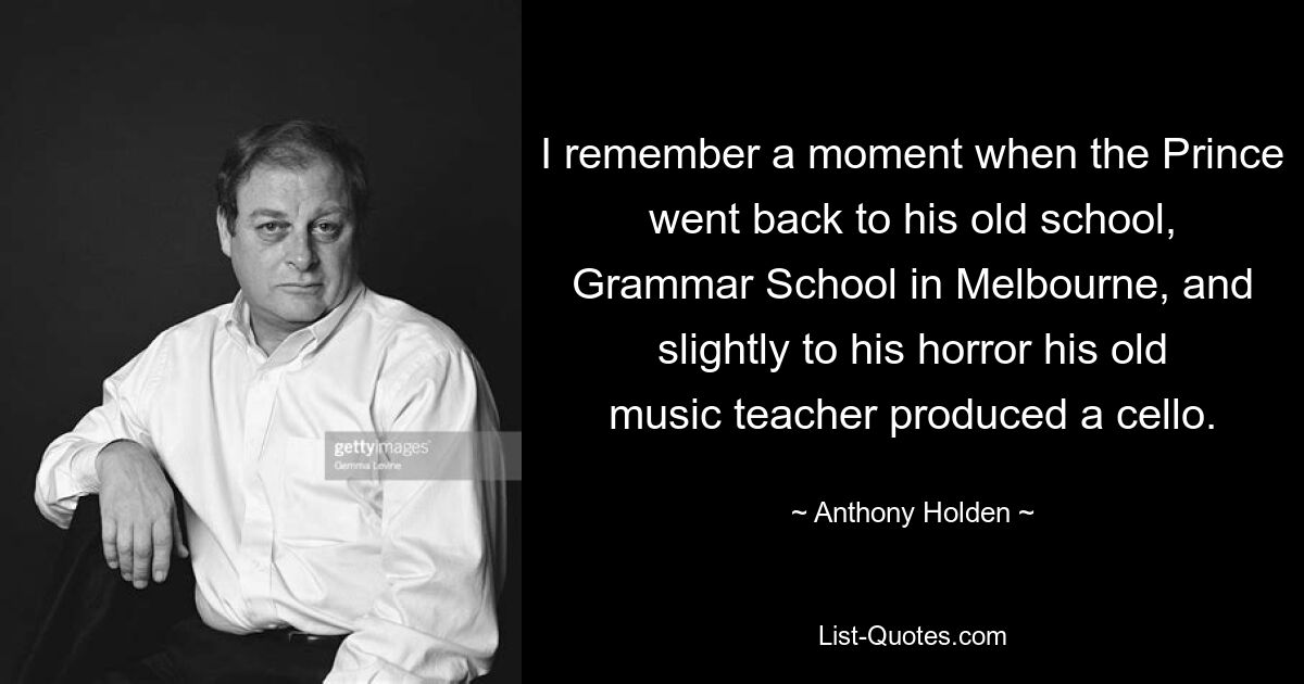 I remember a moment when the Prince went back to his old school, Grammar School in Melbourne, and slightly to his horror his old music teacher produced a cello. — © Anthony Holden