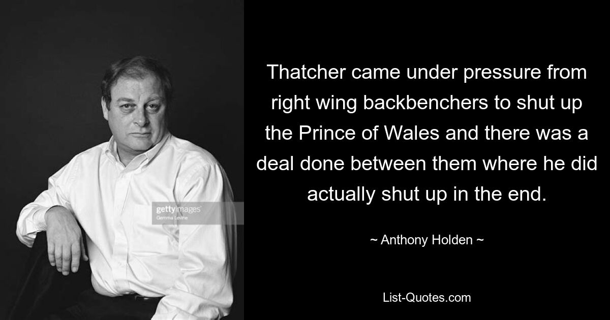 Thatcher came under pressure from right wing backbenchers to shut up the Prince of Wales and there was a deal done between them where he did actually shut up in the end. — © Anthony Holden