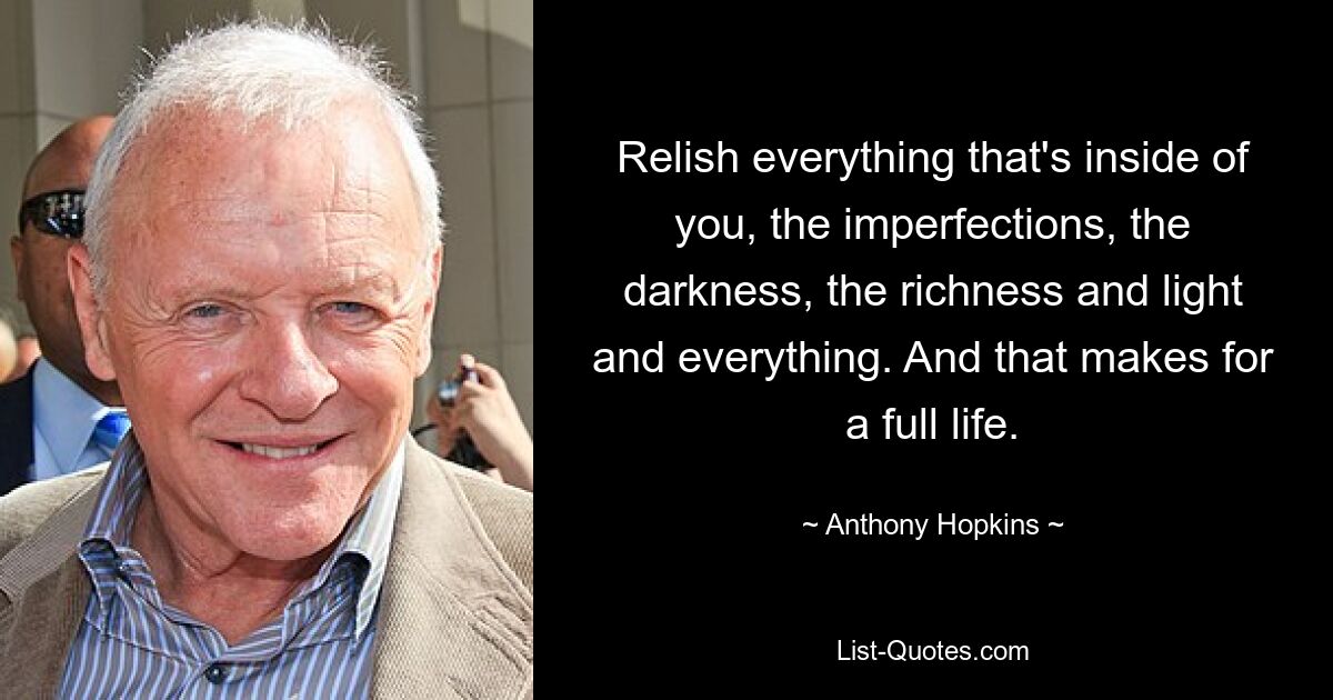 Relish everything that's inside of you, the imperfections, the darkness, the richness and light and everything. And that makes for a full life. — © Anthony Hopkins