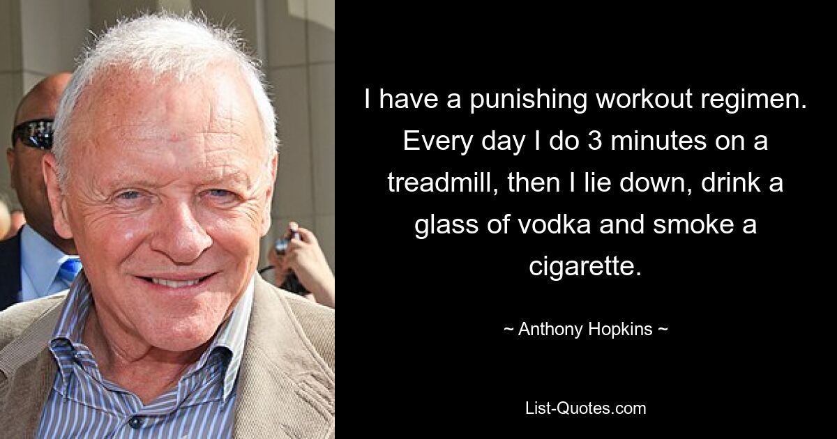 I have a punishing workout regimen. Every day I do 3 minutes on a treadmill, then I lie down, drink a glass of vodka and smoke a cigarette. — © Anthony Hopkins