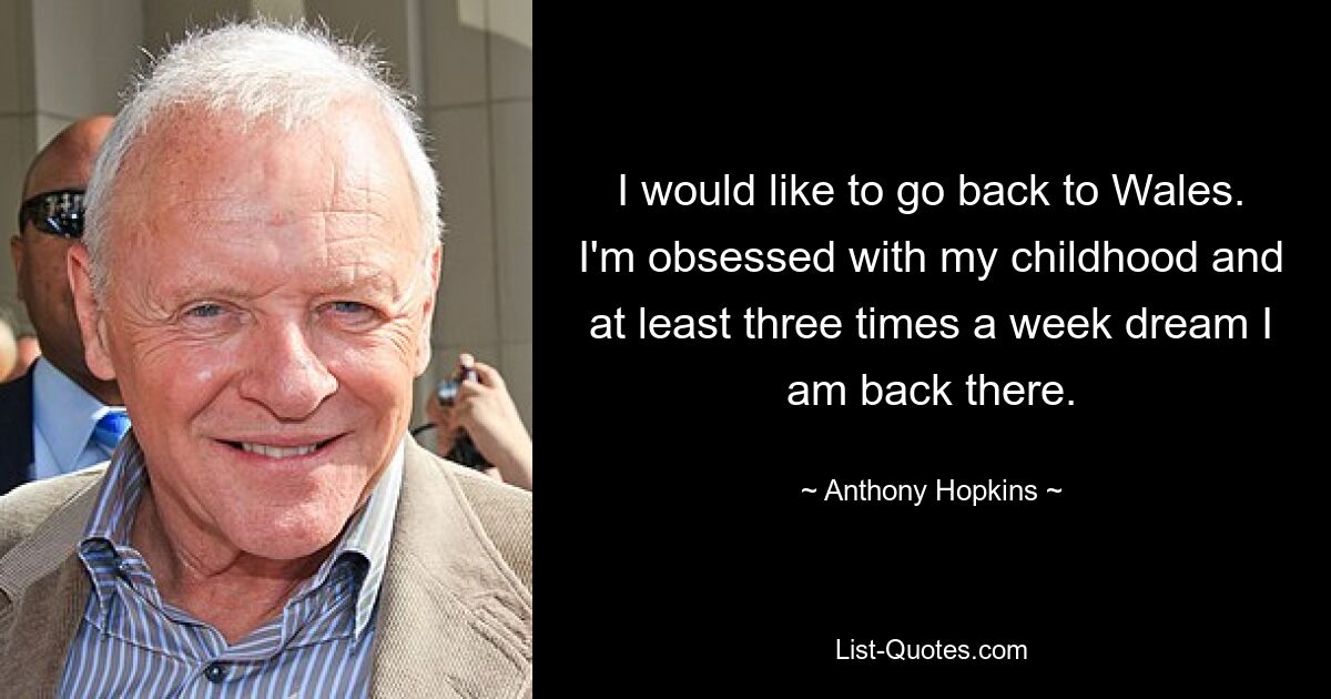 I would like to go back to Wales. I'm obsessed with my childhood and at least three times a week dream I am back there. — © Anthony Hopkins