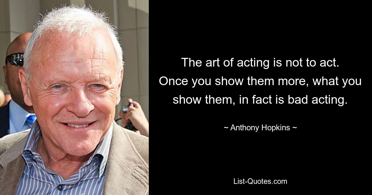 The art of acting is not to act. Once you show them more, what you show them, in fact is bad acting. — © Anthony Hopkins