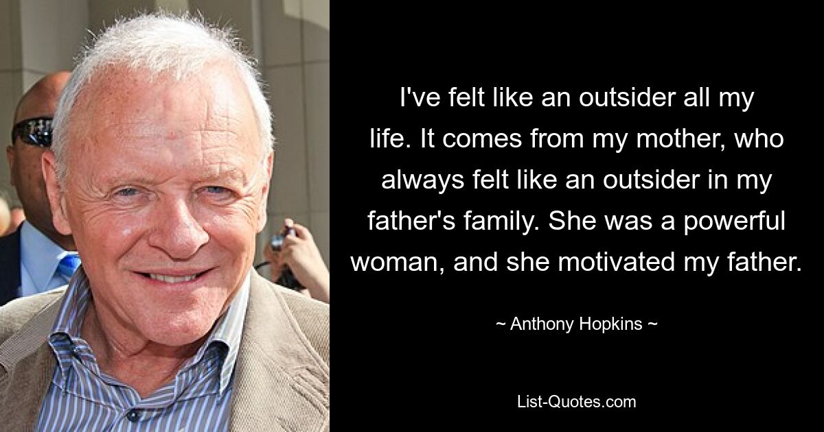 I've felt like an outsider all my life. It comes from my mother, who always felt like an outsider in my father's family. She was a powerful woman, and she motivated my father. — © Anthony Hopkins