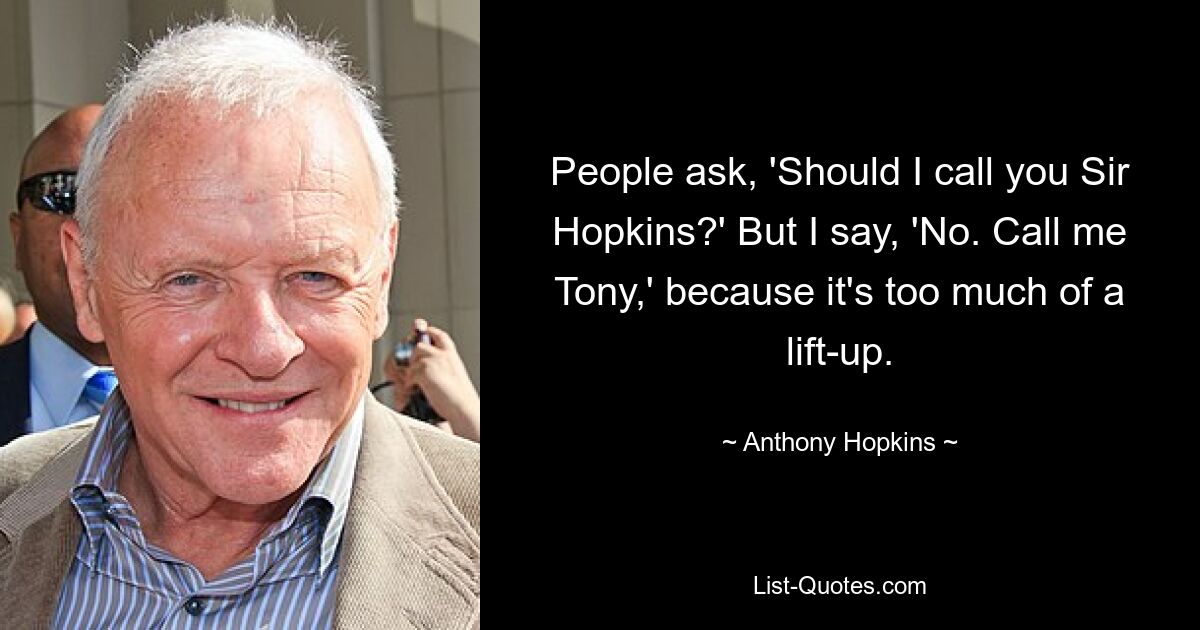 People ask, 'Should I call you Sir Hopkins?' But I say, 'No. Call me Tony,' because it's too much of a lift-up. — © Anthony Hopkins