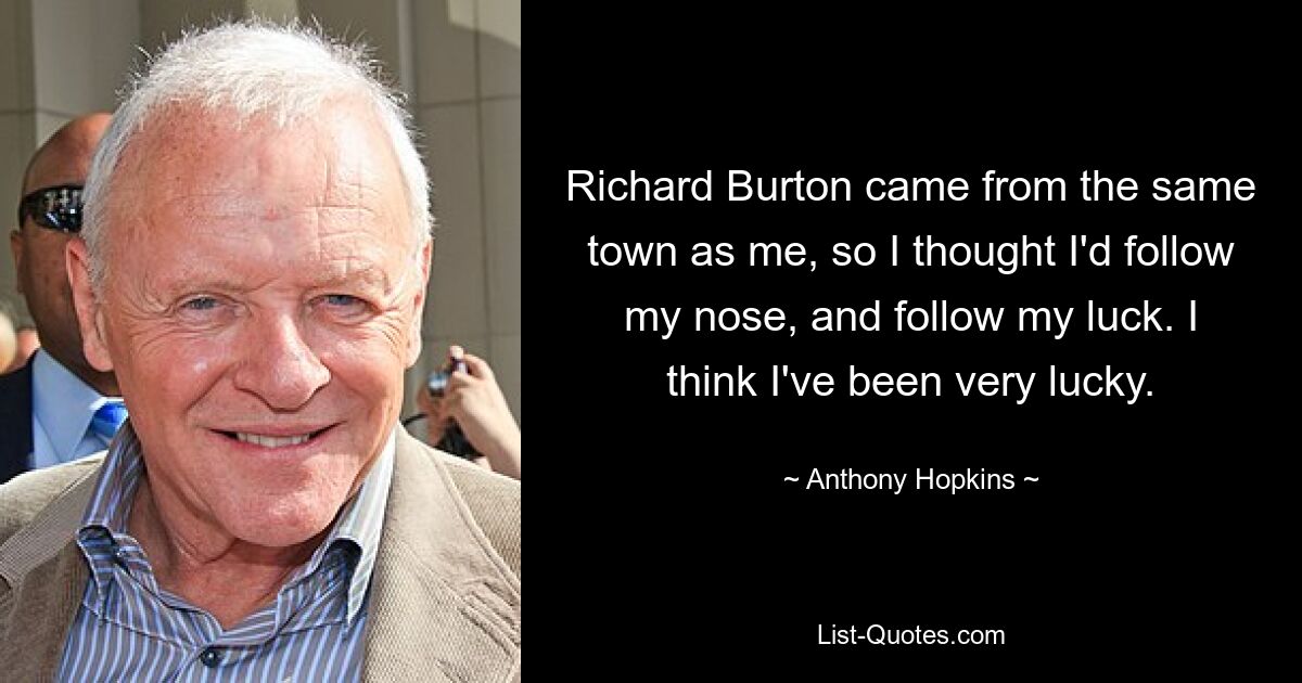 Richard Burton came from the same town as me, so I thought I'd follow my nose, and follow my luck. I think I've been very lucky. — © Anthony Hopkins