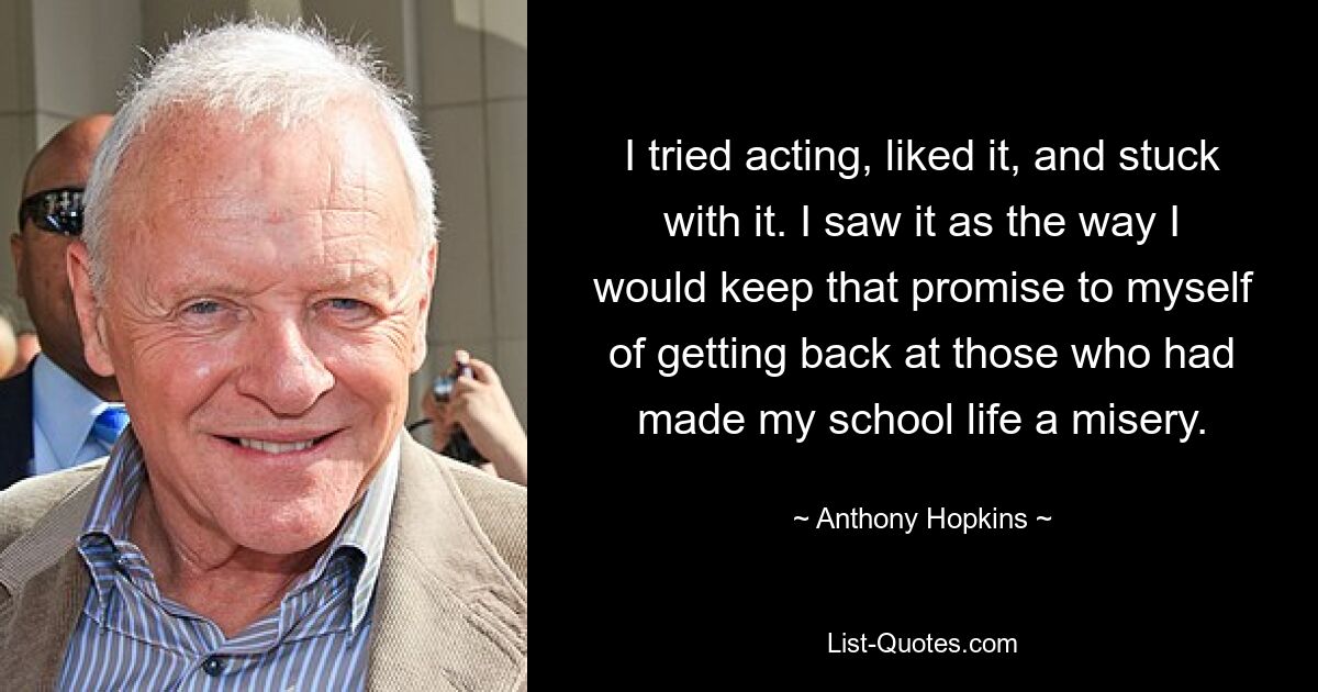 I tried acting, liked it, and stuck with it. I saw it as the way I would keep that promise to myself of getting back at those who had made my school life a misery. — © Anthony Hopkins