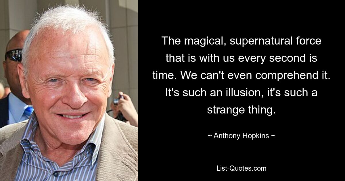 The magical, supernatural force that is with us every second is time. We can't even comprehend it. It's such an illusion, it's such a strange thing. — © Anthony Hopkins