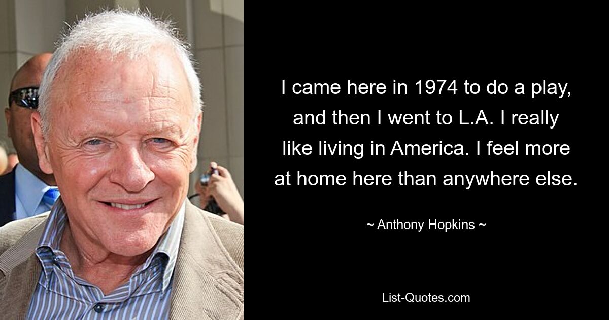 I came here in 1974 to do a play, and then I went to L.A. I really like living in America. I feel more at home here than anywhere else. — © Anthony Hopkins