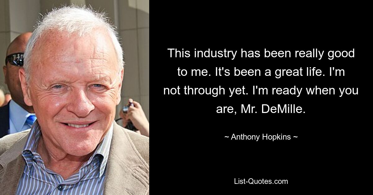 This industry has been really good to me. It's been a great life. I'm not through yet. I'm ready when you are, Mr. DeMille. — © Anthony Hopkins