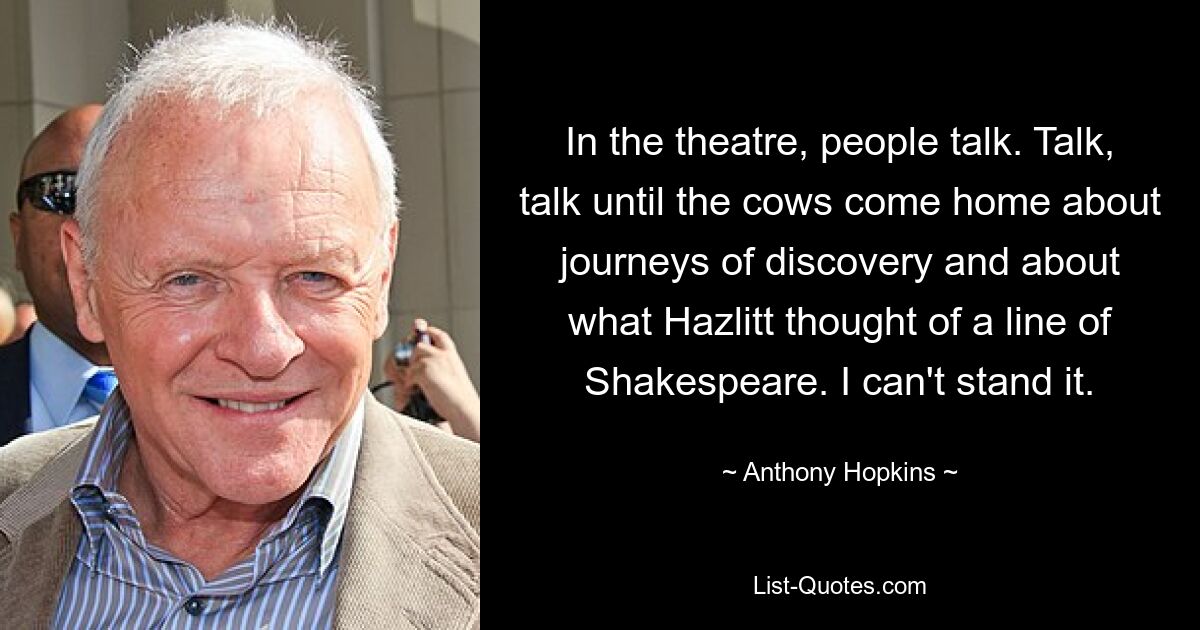 In the theatre, people talk. Talk, talk until the cows come home about journeys of discovery and about what Hazlitt thought of a line of Shakespeare. I can't stand it. — © Anthony Hopkins