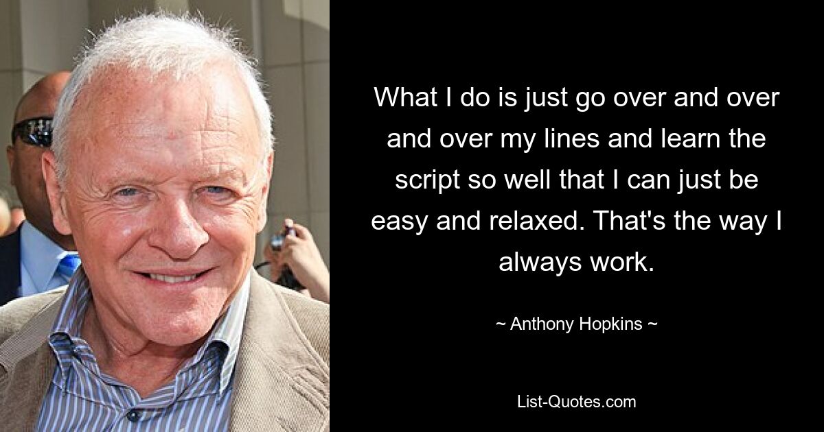 What I do is just go over and over and over my lines and learn the script so well that I can just be easy and relaxed. That's the way I always work. — © Anthony Hopkins