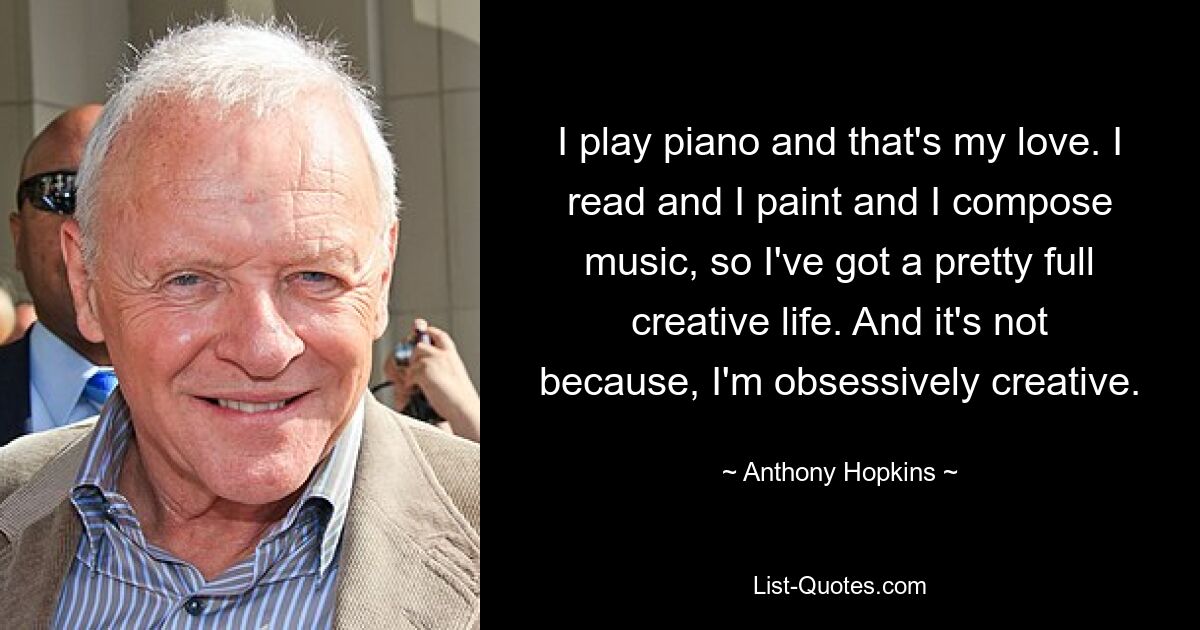 Ich spiele Klavier und das ist meine Liebe. Ich lese und male und komponiere Musik, also habe ich ein ziemlich erfülltes kreatives Leben. Und das liegt nicht daran, dass ich zwanghaft kreativ bin. — © Anthony Hopkins 