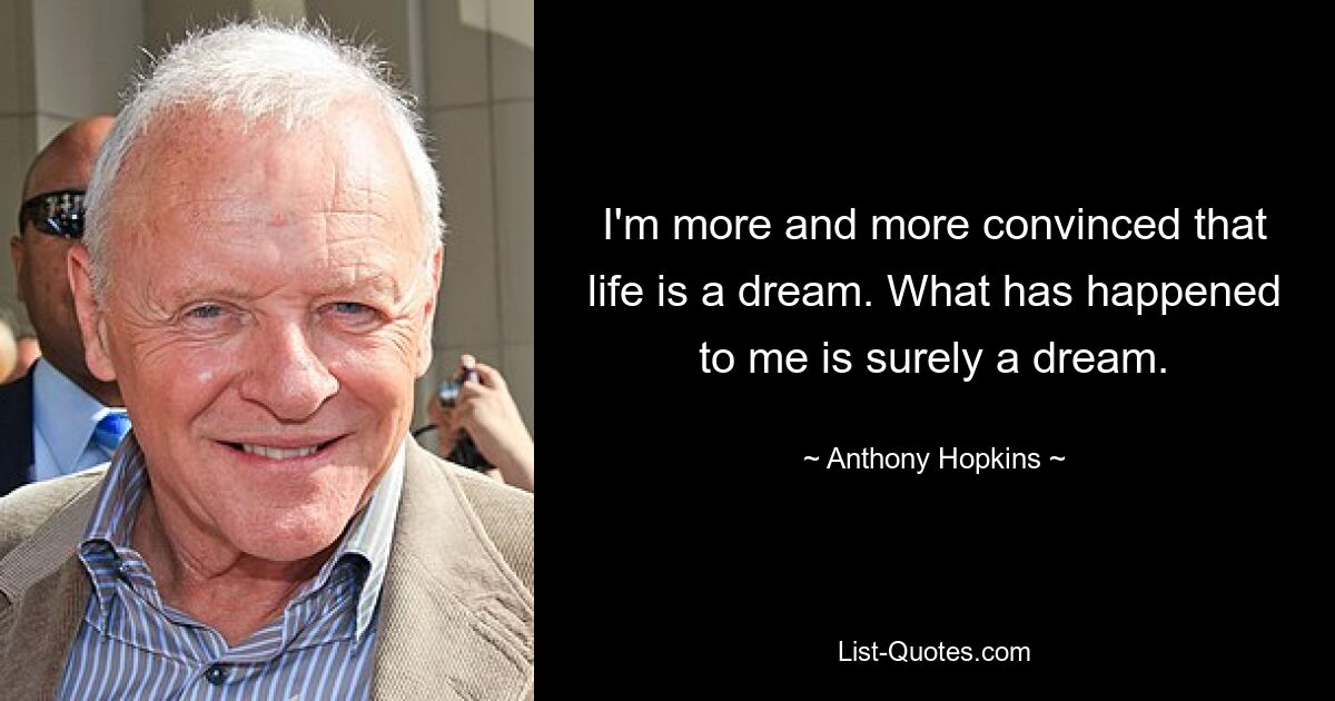 I'm more and more convinced that life is a dream. What has happened to me is surely a dream. — © Anthony Hopkins