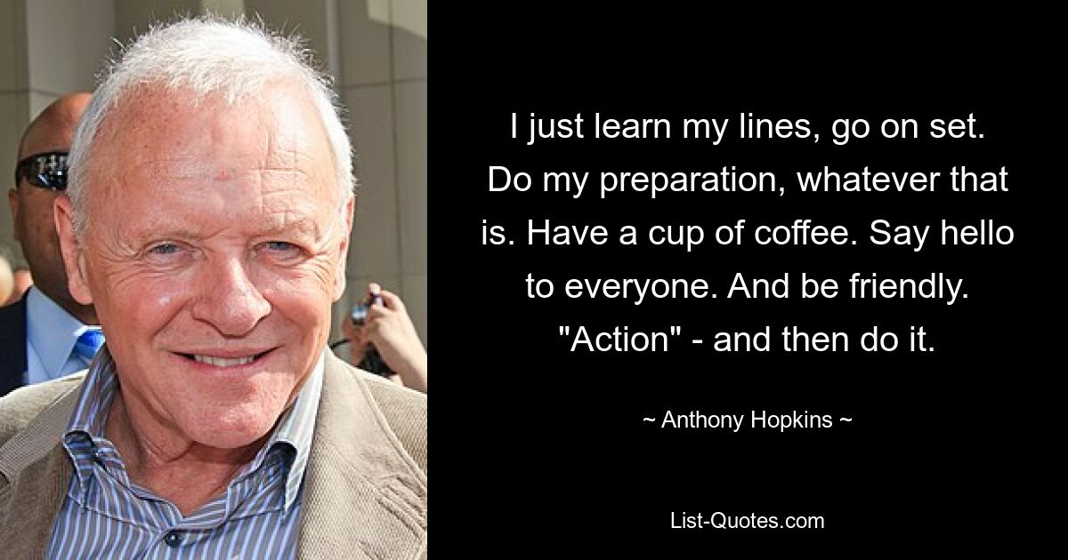 I just learn my lines, go on set. Do my preparation, whatever that is. Have a cup of coffee. Say hello to everyone. And be friendly. "Action" - and then do it. — © Anthony Hopkins