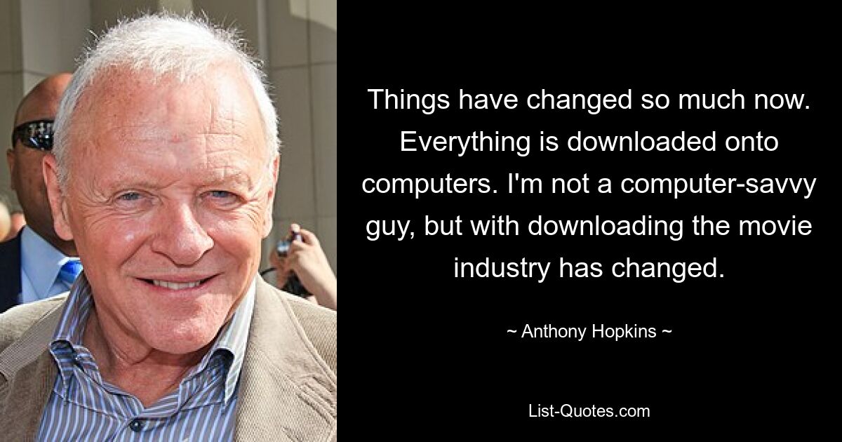 Things have changed so much now. Everything is downloaded onto computers. I'm not a computer-savvy guy, but with downloading the movie industry has changed. — © Anthony Hopkins