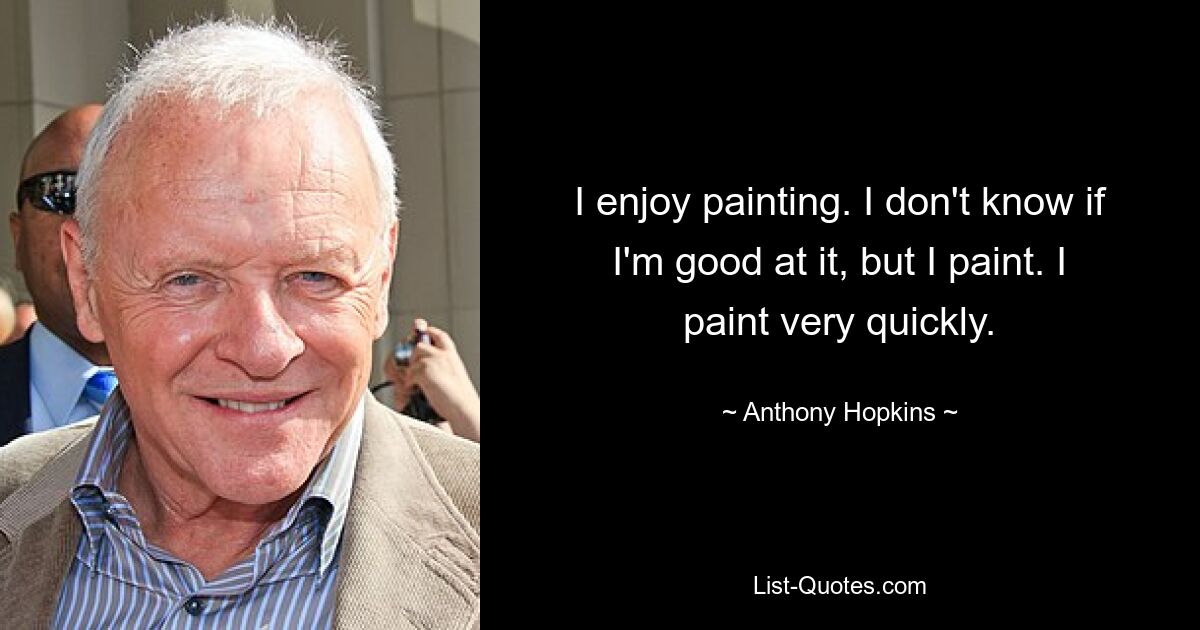 I enjoy painting. I don't know if I'm good at it, but I paint. I paint very quickly. — © Anthony Hopkins