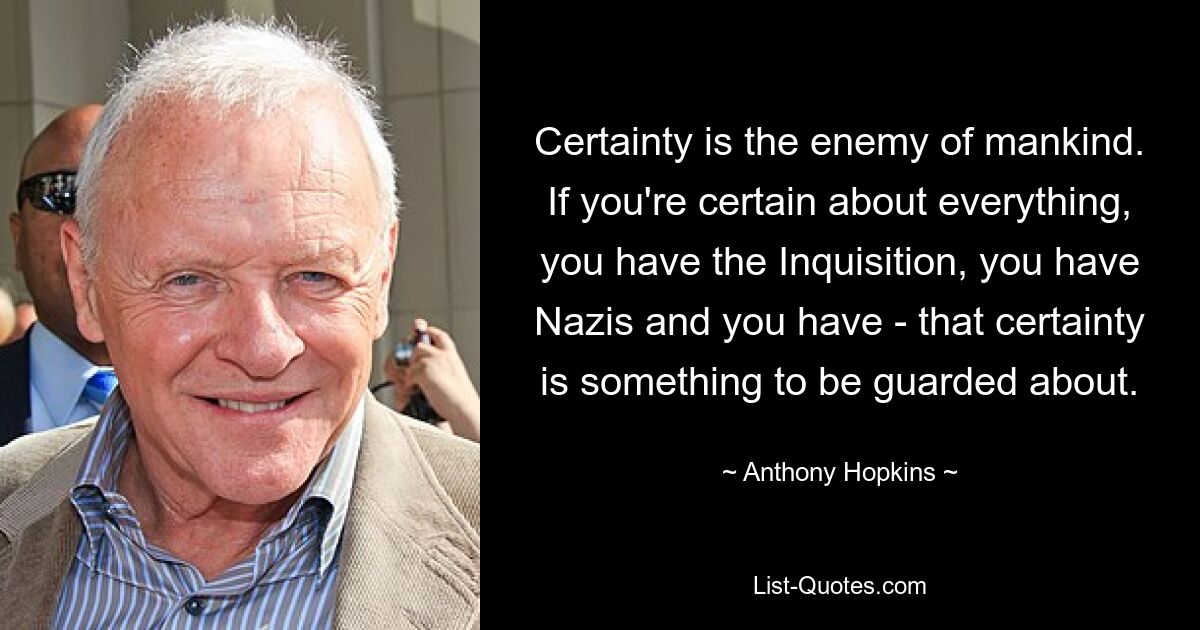 Certainty is the enemy of mankind. If you're certain about everything, you have the Inquisition, you have Nazis and you have - that certainty is something to be guarded about. — © Anthony Hopkins