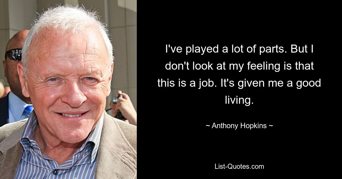 I've played a lot of parts. But I don't look at my feeling is that this is a job. It's given me a good living. — © Anthony Hopkins