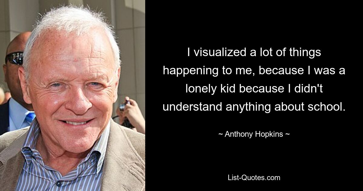 I visualized a lot of things happening to me, because I was a lonely kid because I didn't understand anything about school. — © Anthony Hopkins