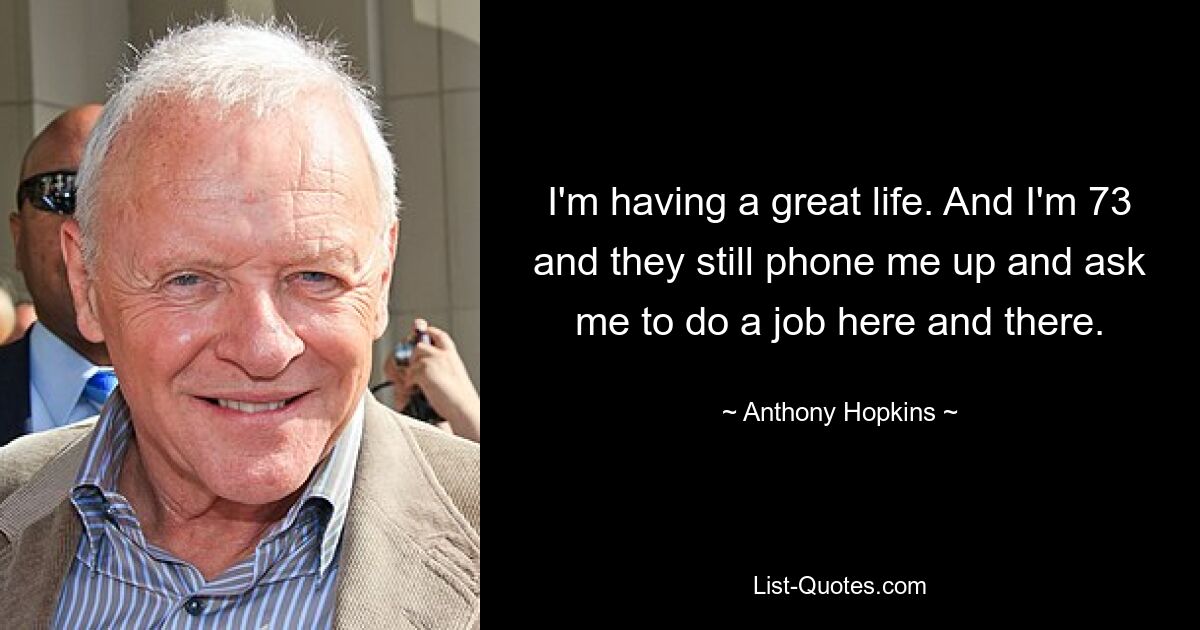 I'm having a great life. And I'm 73 and they still phone me up and ask me to do a job here and there. — © Anthony Hopkins