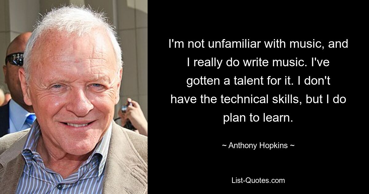 I'm not unfamiliar with music, and I really do write music. I've gotten a talent for it. I don't have the technical skills, but I do plan to learn. — © Anthony Hopkins