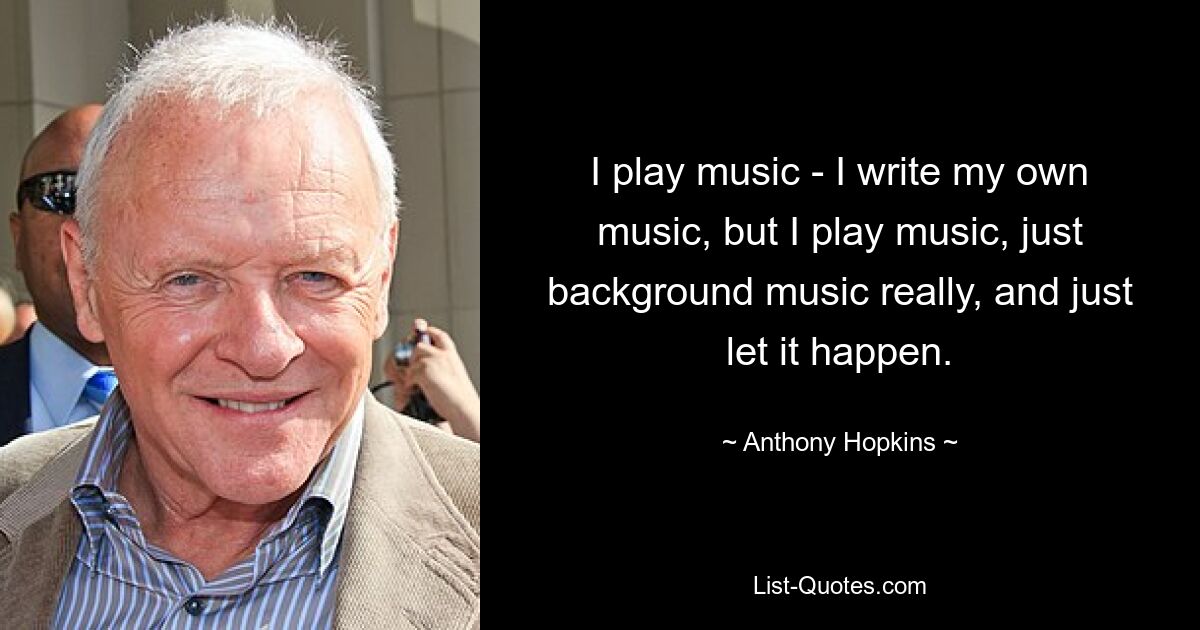 I play music - I write my own music, but I play music, just background music really, and just let it happen. — © Anthony Hopkins