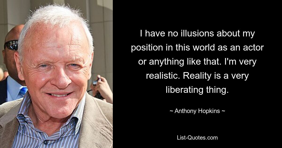 I have no illusions about my position in this world as an actor or anything like that. I'm very realistic. Reality is a very liberating thing. — © Anthony Hopkins