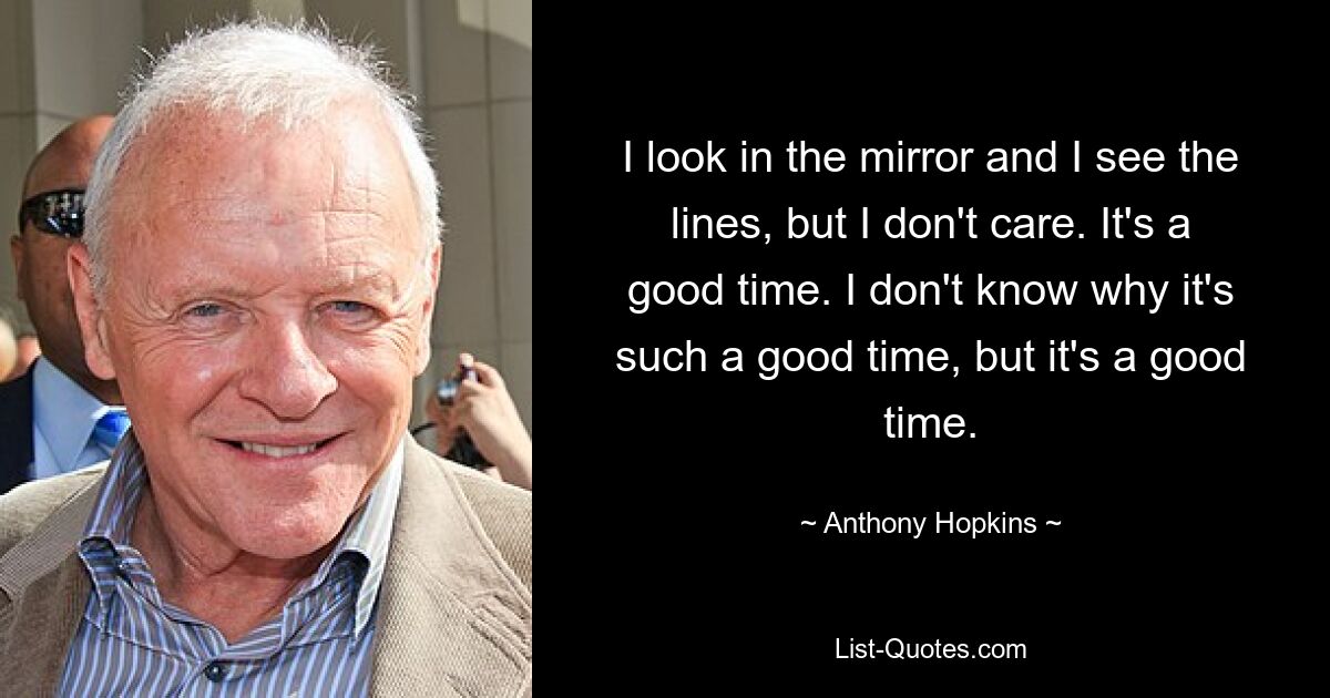 I look in the mirror and I see the lines, but I don't care. It's a good time. I don't know why it's such a good time, but it's a good time. — © Anthony Hopkins