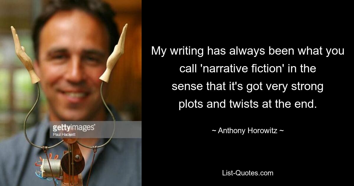 My writing has always been what you call 'narrative fiction' in the sense that it's got very strong plots and twists at the end. — © Anthony Horowitz