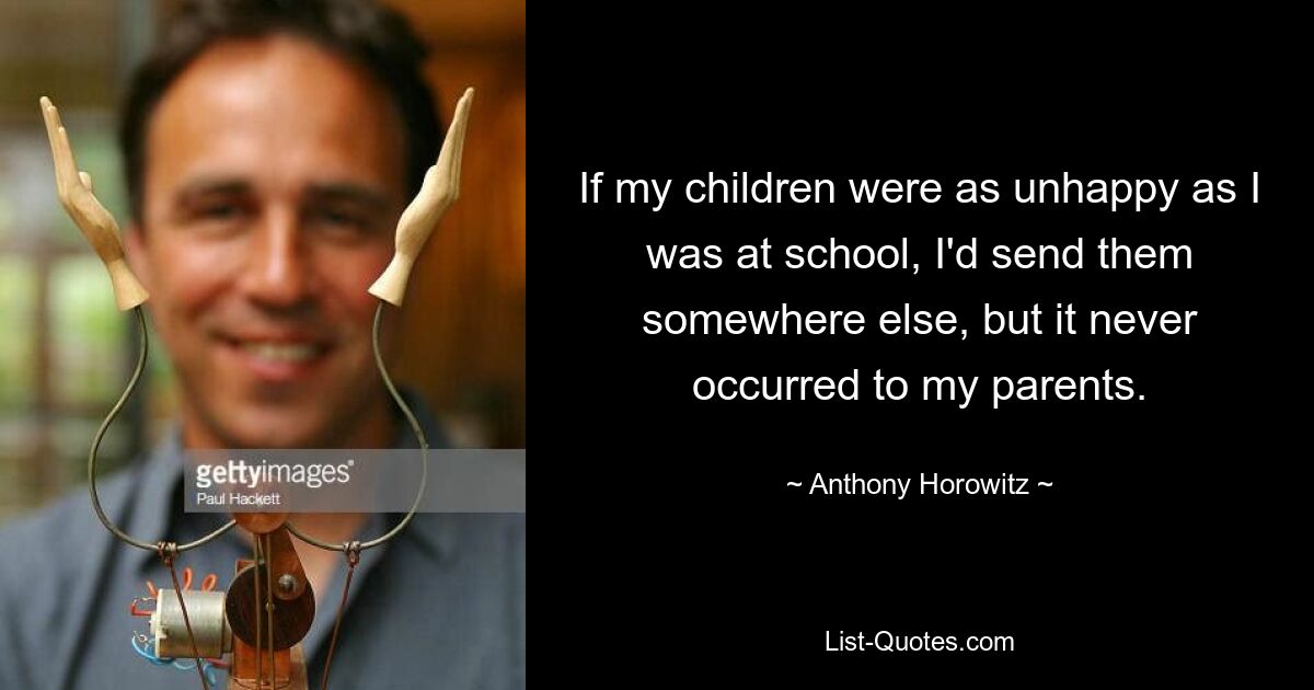 If my children were as unhappy as I was at school, I'd send them somewhere else, but it never occurred to my parents. — © Anthony Horowitz