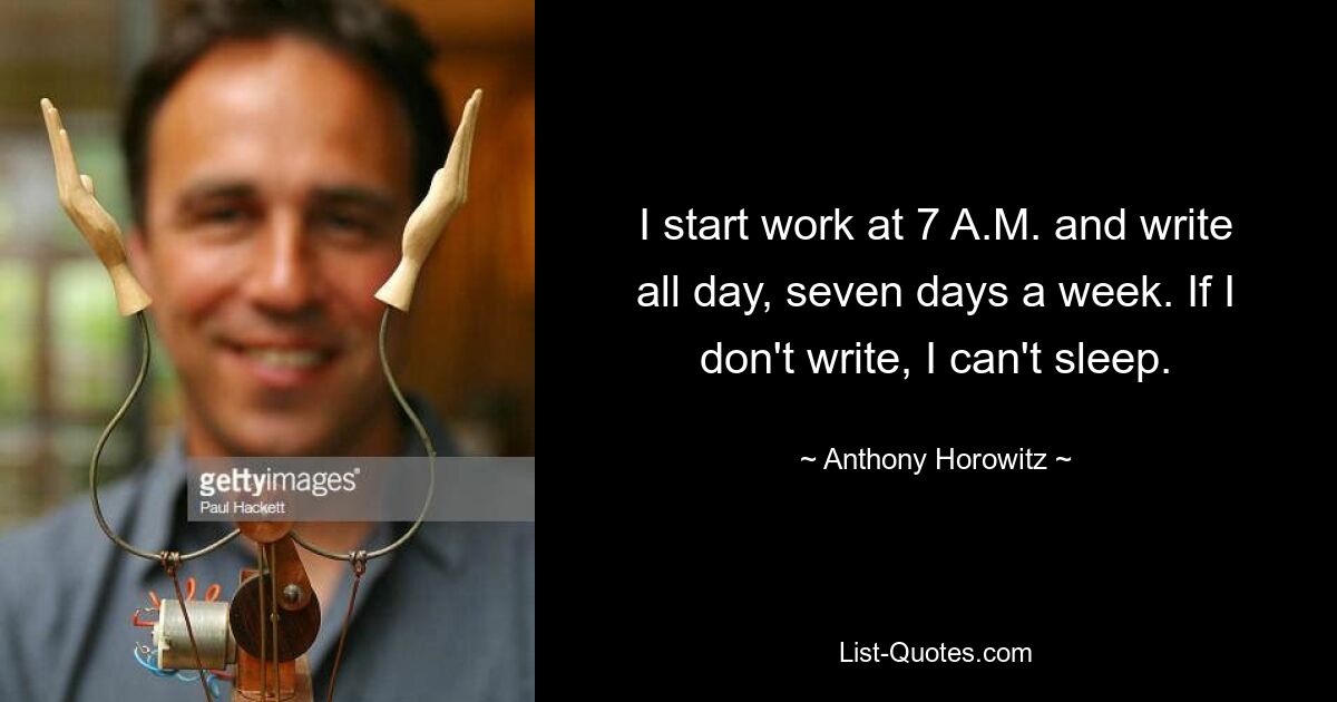 I start work at 7 A.M. and write all day, seven days a week. If I don't write, I can't sleep. — © Anthony Horowitz