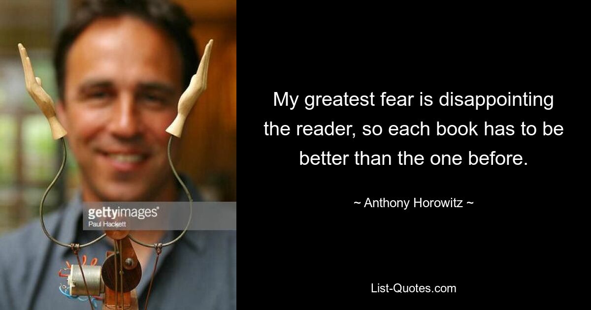 My greatest fear is disappointing the reader, so each book has to be better than the one before. — © Anthony Horowitz