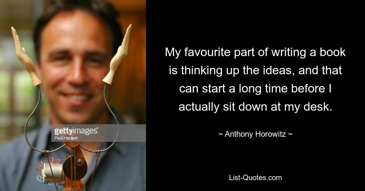 My favourite part of writing a book is thinking up the ideas, and that can start a long time before I actually sit down at my desk. — © Anthony Horowitz