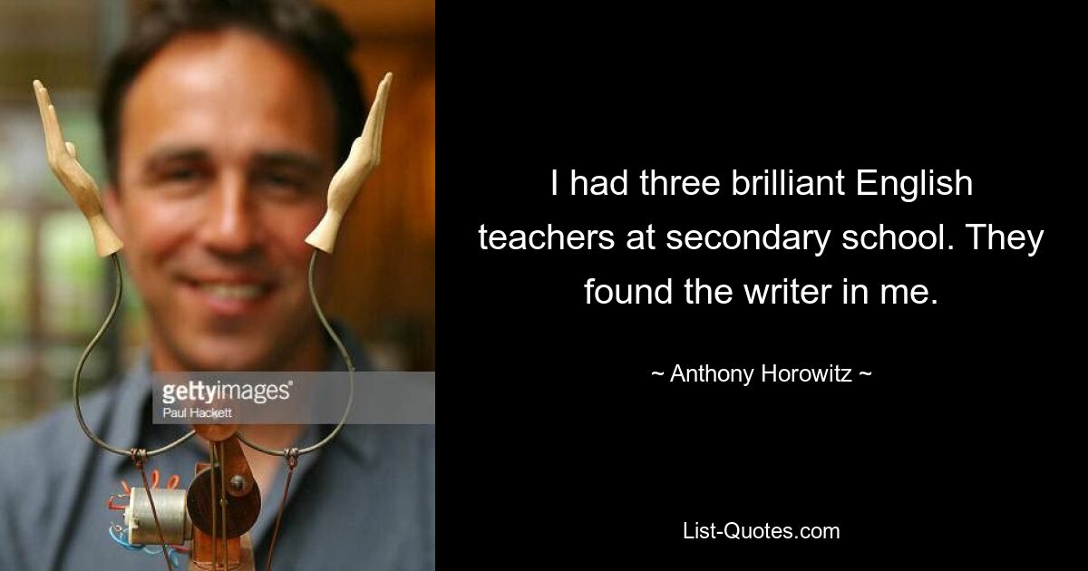 I had three brilliant English teachers at secondary school. They found the writer in me. — © Anthony Horowitz